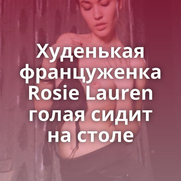 Худенькая француженка Rosie Lauren голая сидит на столе