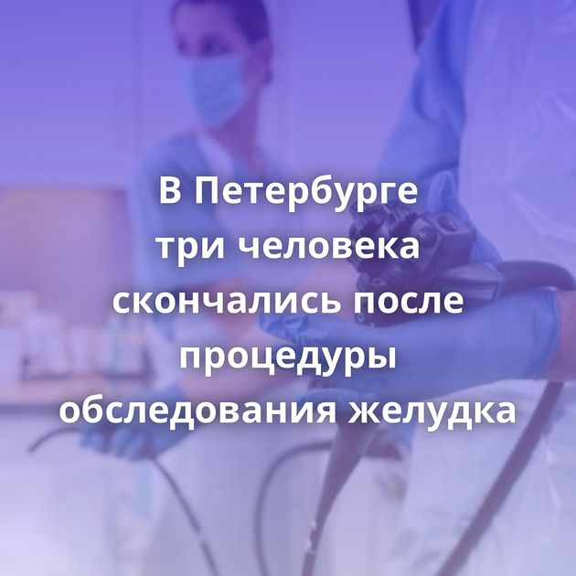 В Петербурге три человека скончались после процедуры обследования желудка