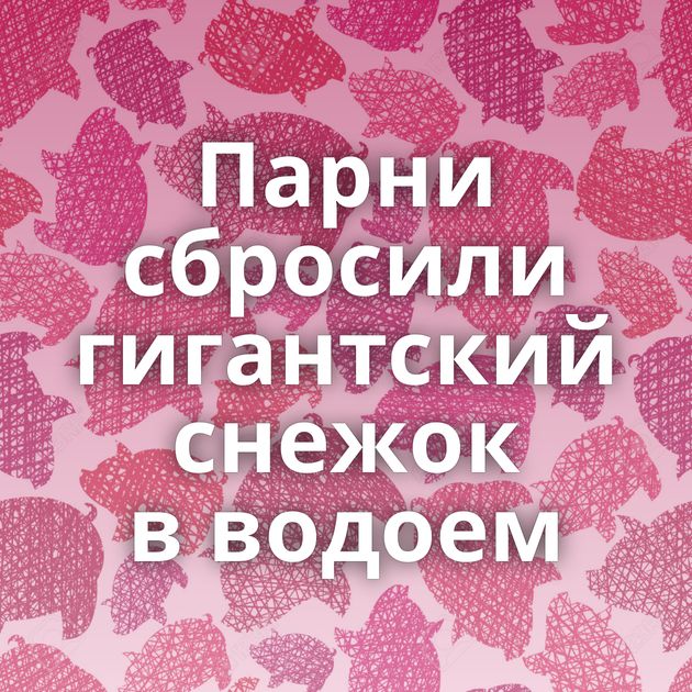 Парни сбросили гигантский снежок в водоем