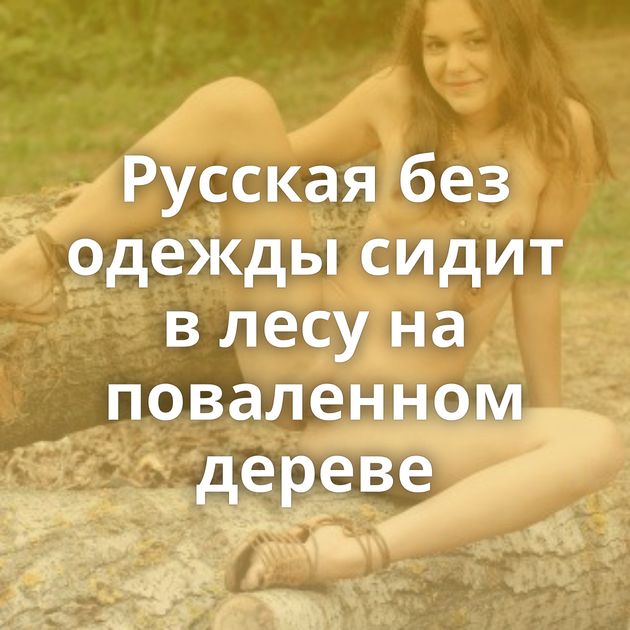 Русская без одежды сидит в лесу на поваленном дереве