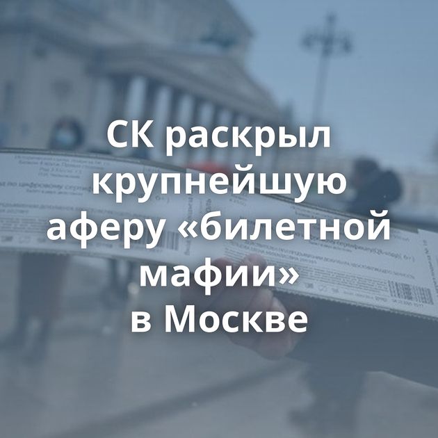 СК раскрыл крупнейшую аферу «билетной мафии» в Москве
