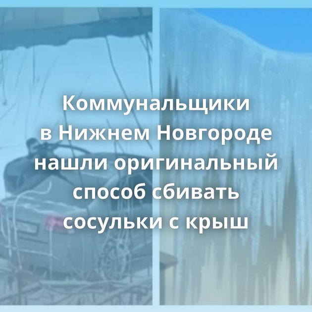 Коммунальщики в Нижнем Новгороде нашли оригинальный способ сбивать сосульки с крыш
