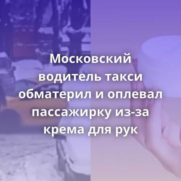 Московский водитель такси обматерил и оплевал пассажирку из-за крема для рук