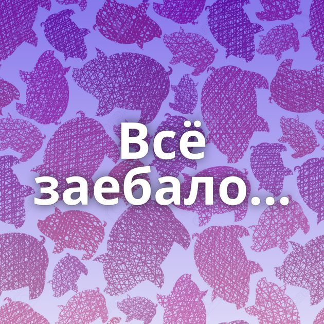 Всё заебало...