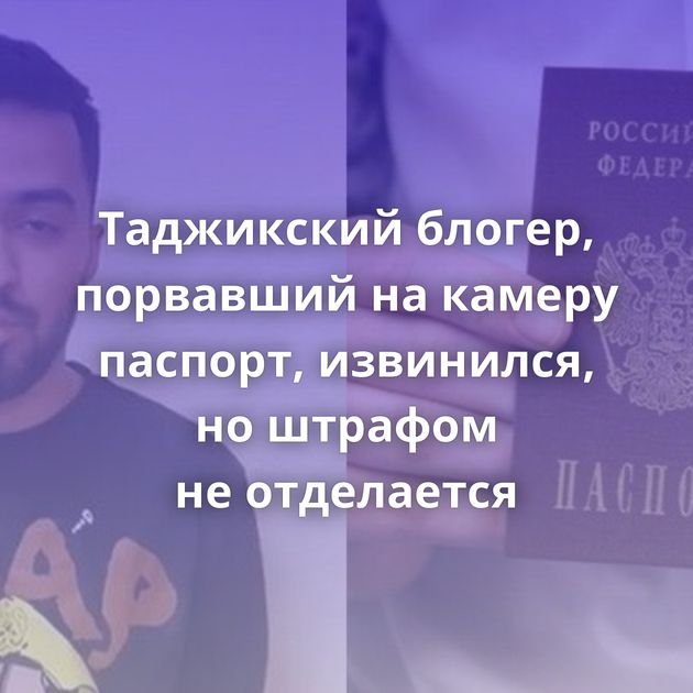 Таджикский блогер, порвавший на камеру паспорт, извинился, но штрафом не отделается