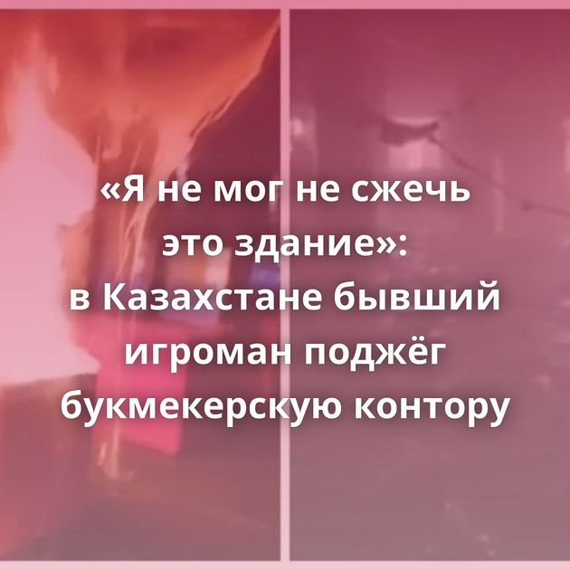 «Я не мог не сжечь это здание»: в Казахстане бывший игроман поджёг букмекерскую контору