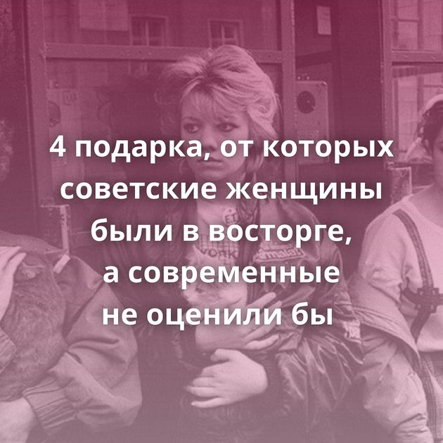 4 подарка, от которых советские женщины были в восторге, а современные не оценили бы 