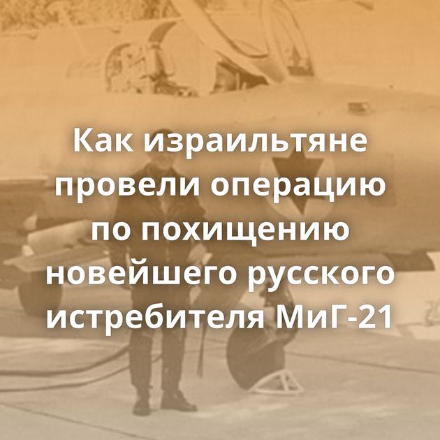 Как израильтяне провели операцию по похищению новейшего русского истребителя МиГ-21