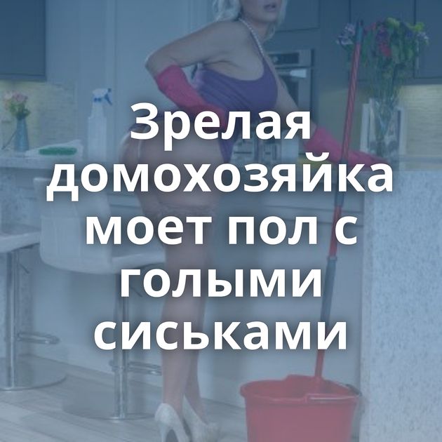 Зрелая домохозяйка моет пол с голыми сиськами