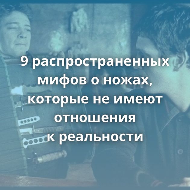 9 распространенных мифов о ножах, которые не имеют отношения к реальности