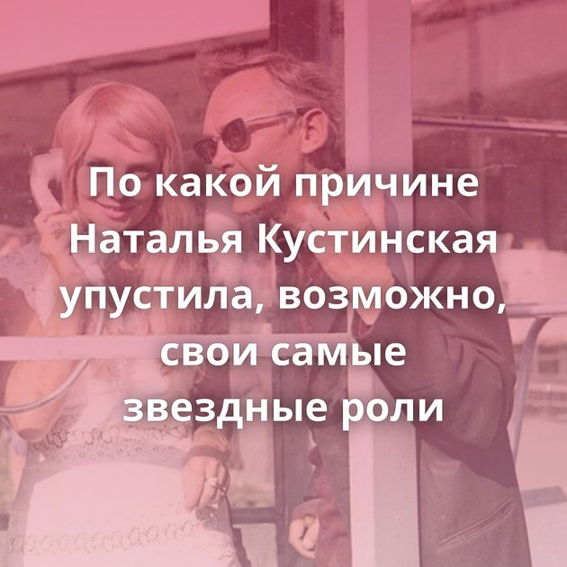 По какой причине Наталья Кустинская упустила, возможно, свои самые звездные роли