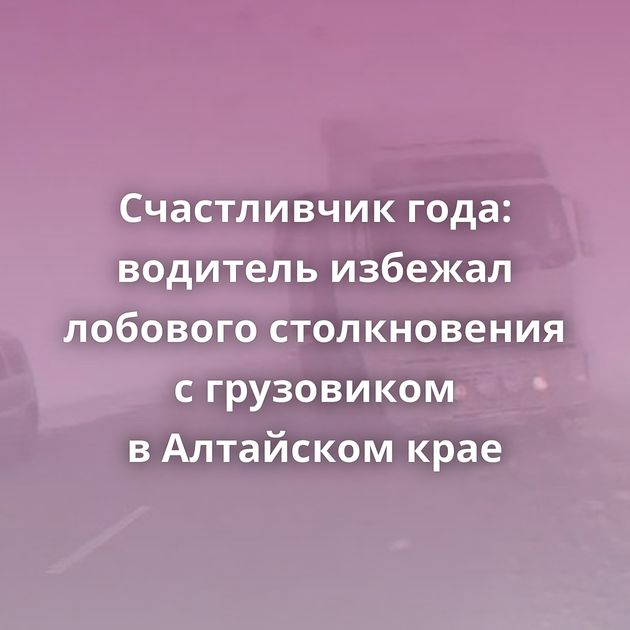 Счастливчик года: водитель избежал лобового столкновения с грузовиком в Алтайском крае