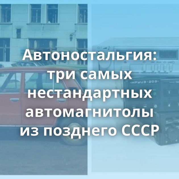 Автоностальгия: три самых нестандартных автомагнитолы из позднего СССР