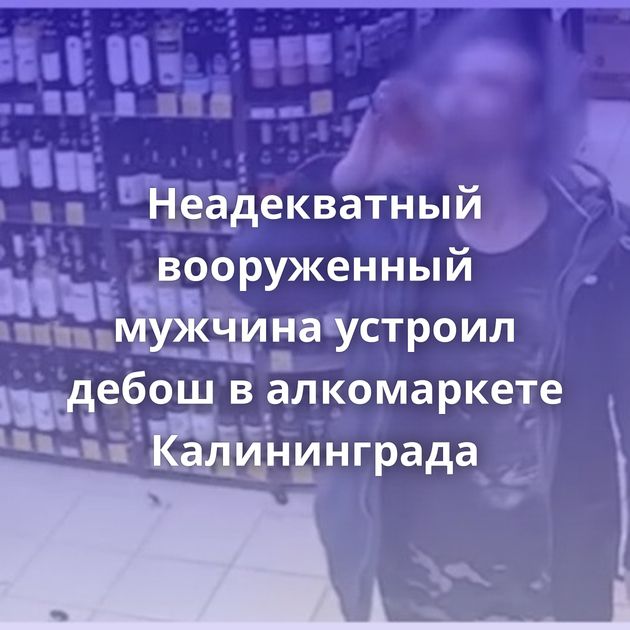 Неадекватный вооруженный мужчина устроил дебош в алкомаркете Калининграда