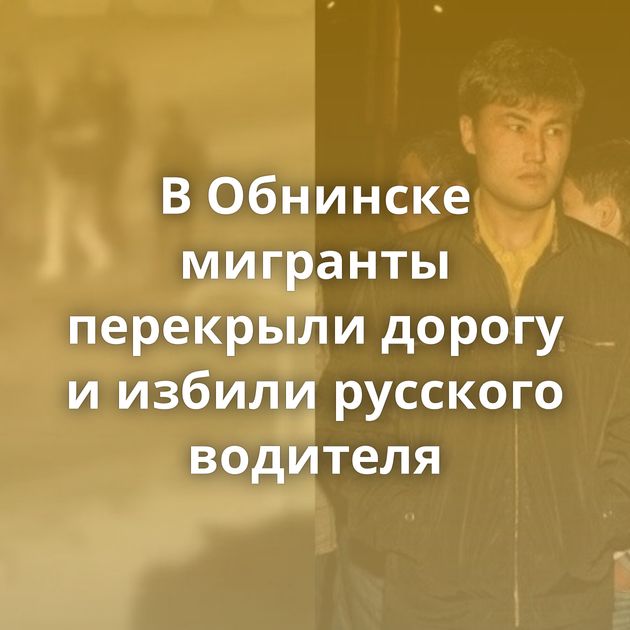 В Обнинске мигранты перекрыли дорогу и избили русского водителя