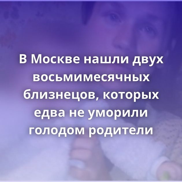 В Москве нашли двух восьмимесячных близнецов, которых едва не уморили голодом родители