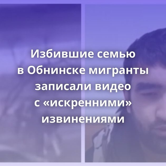 Избившие семью в Обнинске мигранты записали видео с «искренними» извинениями