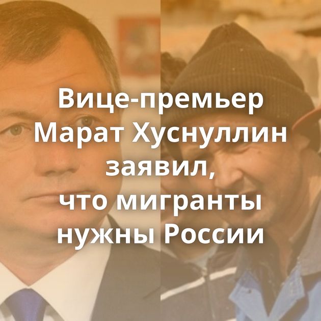 Вице-премьер Марат Хуснуллин заявил, что мигранты нужны России