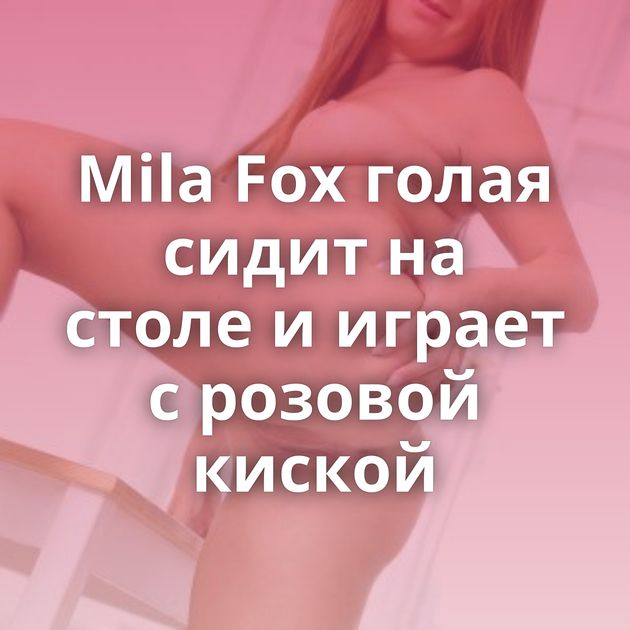 Mila Fox голая сидит на столе и играет с розовой киской