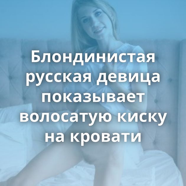 Блондинистая русская девица показывает волосатую киску на кровати