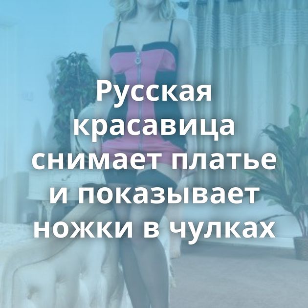 Русская красавица снимает платье и показывает ножки в чулках