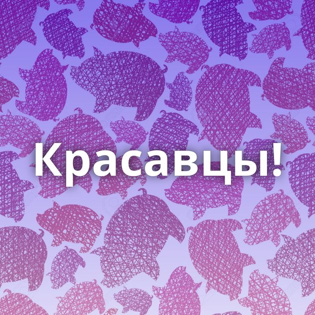 Красавцы!