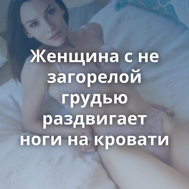 Женщина с не загорелой грудью раздвигает ноги на кровати