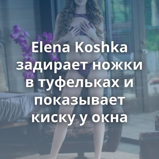 Elena Koshka задирает ножки в туфельках и показывает киску у окна