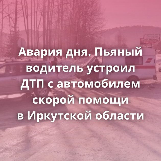 Авария дня. Пьяный водитель устроил ДТП с автомобилем скорой помощи в Иркутской области