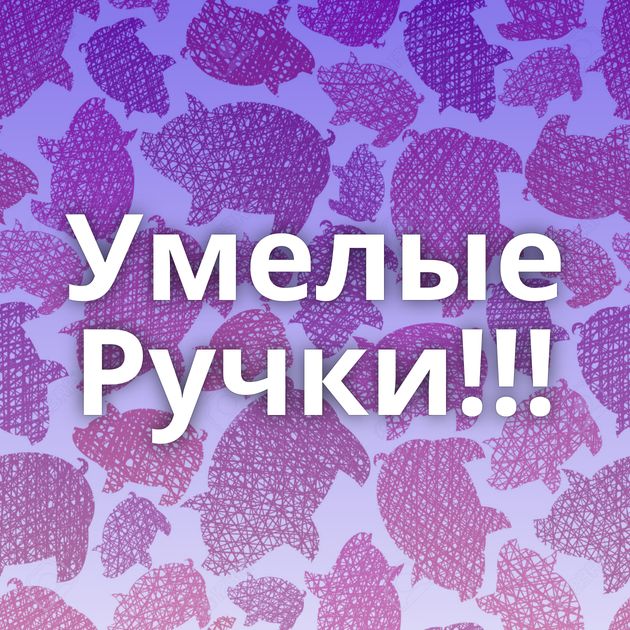 Умелые Ручки!!!