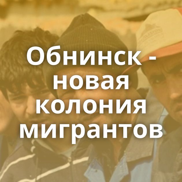Обнинск - новая колония мигрантов