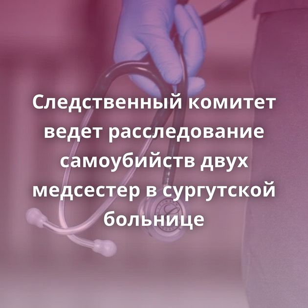 Следственный комитет ведет расследование самоубийств двух медсестер в сургутской больнице