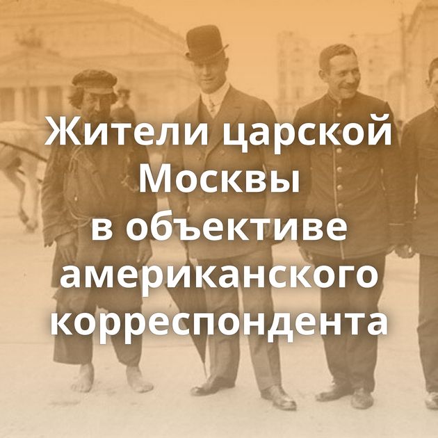 Жители царской Москвы в объективе американского корреспондента