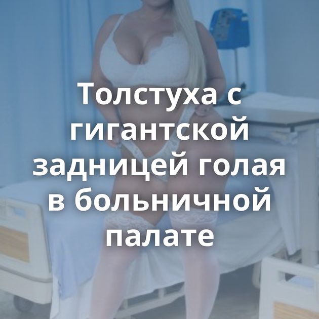 Толстуха с гигантской задницей голая в больничной палате