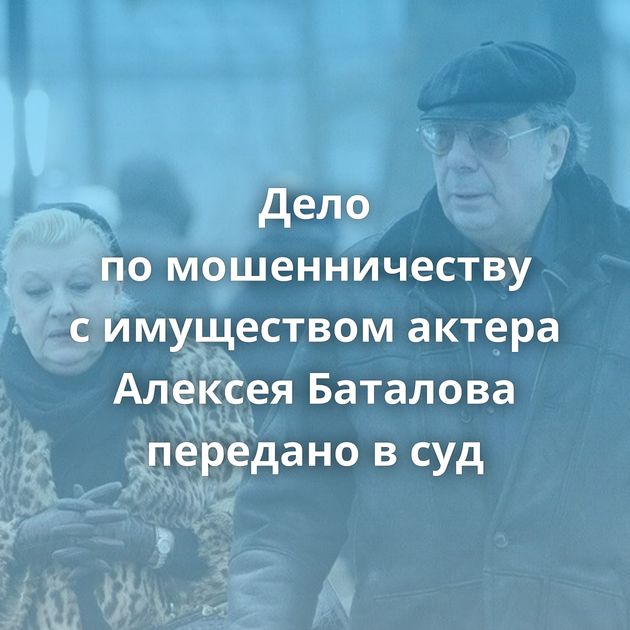 Дело по мошенничеству с имуществом актера Алексея Баталова передано в суд