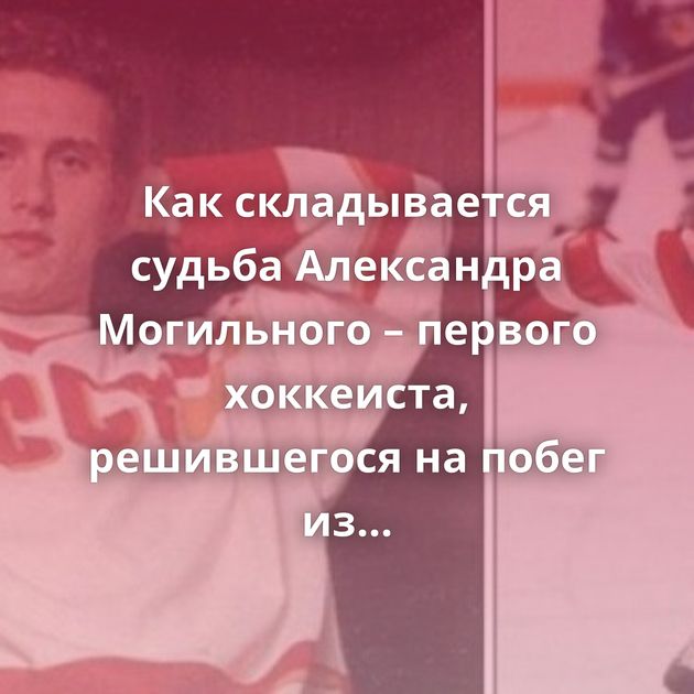 Как складывается судьба Александра Могильного – первого хоккеиста, решившегося на побег из СССР