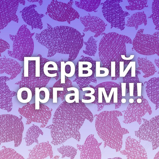 Первый оргазм!!!