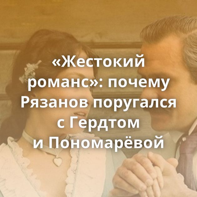 «Жестокий романс»: почему Рязанов поругался с Гердтом и Пономарёвой