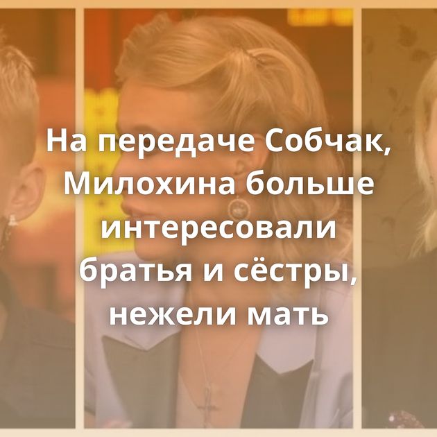 На передаче Собчак, Милохина больше интересовали братья и сёстры, нежели мать