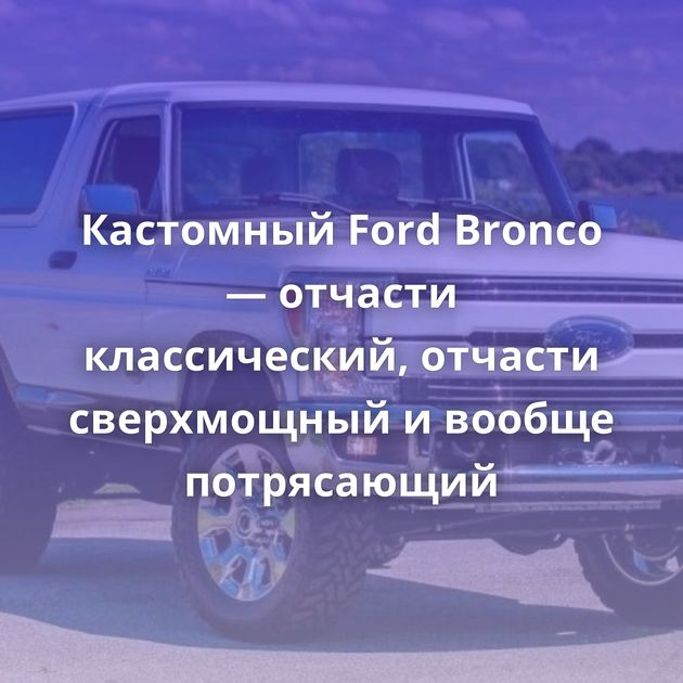 Кастомный Ford Bronco — отчасти классический, отчасти сверхмощный и вообще потрясающий