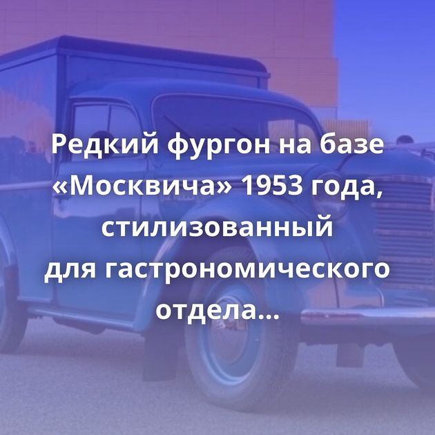 Редкий фургон на базе «Москвича» 1953 года, стилизованный для гастрономического отдела ГУМа