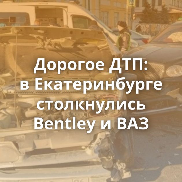 Дорогое ДТП: в Екатеринбурге столкнулись Bentley и ВАЗ