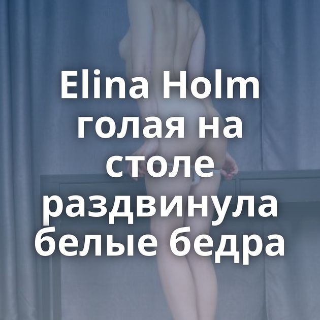 Elina Holm голая на столе раздвинула белые бедра