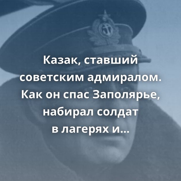 Казак, ставший советским адмиралом. Как он спас Заполярье, набирал солдат в лагерях и пострадал…
