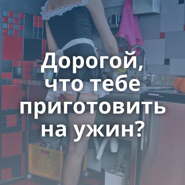 Дорогой, что тебе приготовить на ужин?