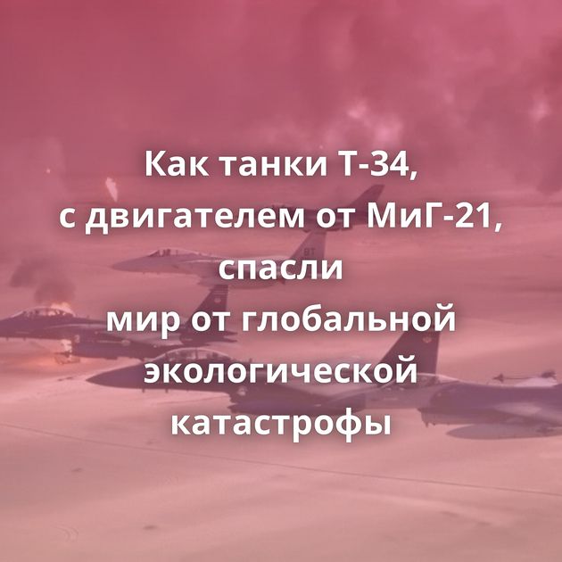 Как танки Т-34, с двигателем от МиГ-21, спасли мир от глобальной экологической катастрофы