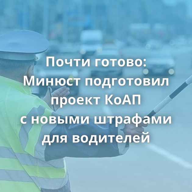 Почти готово: Минюст подготовил проект КоАП с новыми штрафами для водителей