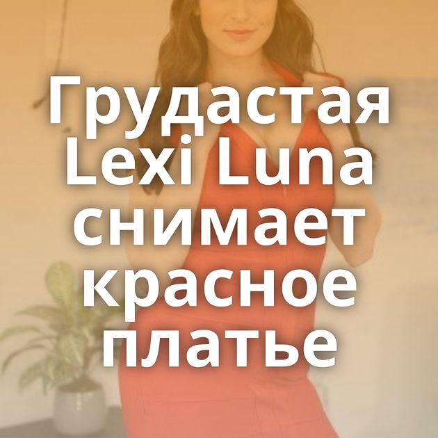Грудастая Lexi Luna снимает красное платье