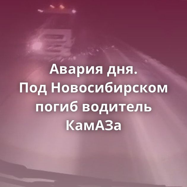 Авария дня. Под Новосибирском погиб водитель КамАЗа