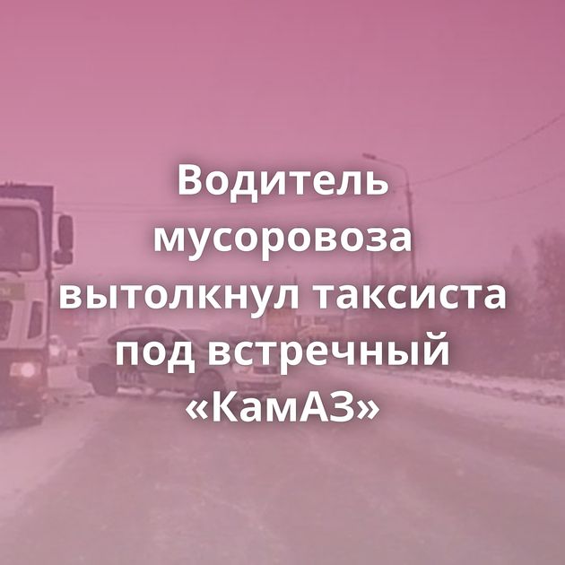 Водитель мусоровоза вытолкнул таксиста под встречный «КамАЗ»